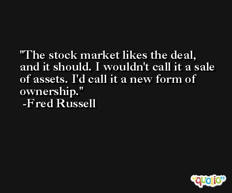 The stock market likes the deal, and it should. I wouldn't call it a sale of assets. I'd call it a new form of ownership. -Fred Russell