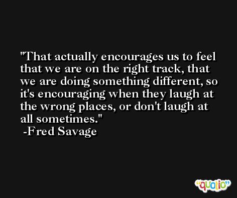 That actually encourages us to feel that we are on the right track, that we are doing something different, so it's encouraging when they laugh at the wrong places, or don't laugh at all sometimes. -Fred Savage