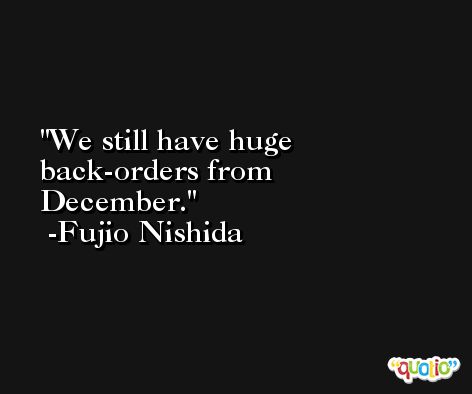 We still have huge back-orders from December. -Fujio Nishida