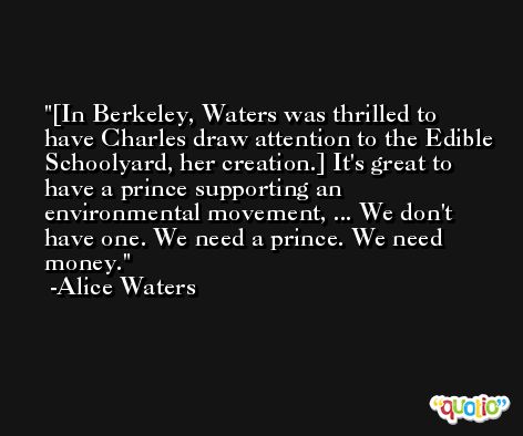 [In Berkeley, Waters was thrilled to have Charles draw attention to the Edible Schoolyard, her creation.] It's great to have a prince supporting an environmental movement, ... We don't have one. We need a prince. We need money. -Alice Waters