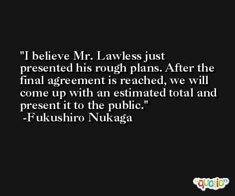 I believe Mr. Lawless just presented his rough plans. After the final agreement is reached, we will come up with an estimated total and present it to the public. -Fukushiro Nukaga