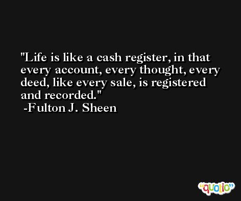 Life is like a cash register, in that every account, every thought, every deed, like every sale, is registered and recorded. -Fulton J. Sheen