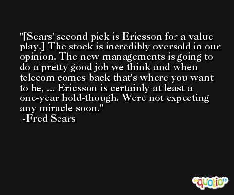 [Sears' second pick is Ericsson for a value play.] The stock is incredibly oversold in our opinion. The new managements is going to do a pretty good job we think and when telecom comes back that's where you want to be, ... Ericsson is certainly at least a one-year hold-though. Were not expecting any miracle soon. -Fred Sears