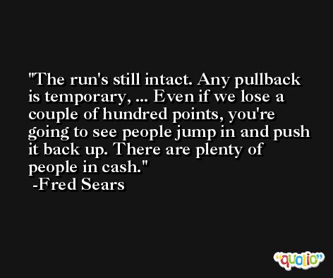The run's still intact. Any pullback is temporary, ... Even if we lose a couple of hundred points, you're going to see people jump in and push it back up. There are plenty of people in cash. -Fred Sears