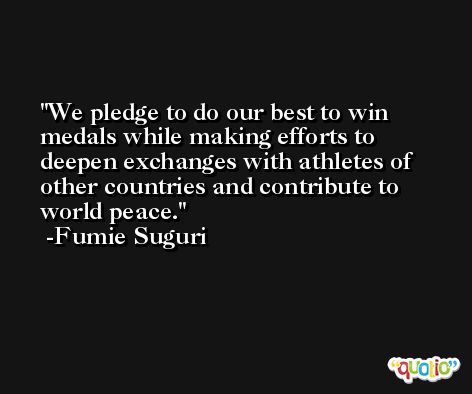 We pledge to do our best to win medals while making efforts to deepen exchanges with athletes of other countries and contribute to world peace. -Fumie Suguri
