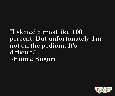 I skated almost like 100 percent. But unfortunately I'm not on the podium. It's difficult. -Fumie Suguri