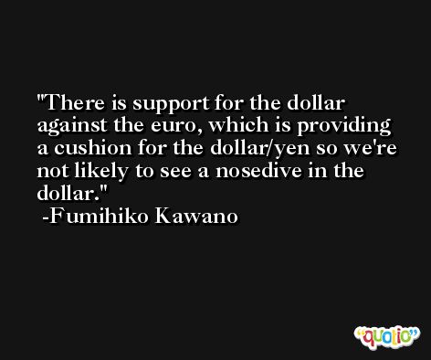 There is support for the dollar against the euro, which is providing a cushion for the dollar/yen so we're not likely to see a nosedive in the dollar. -Fumihiko Kawano
