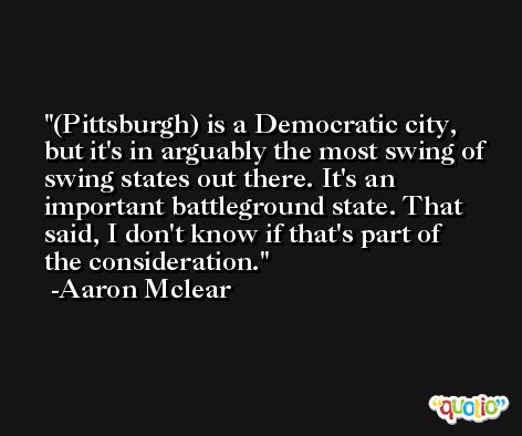 (Pittsburgh) is a Democratic city, but it's in arguably the most swing of swing states out there. It's an important battleground state. That said, I don't know if that's part of the consideration. -Aaron Mclear