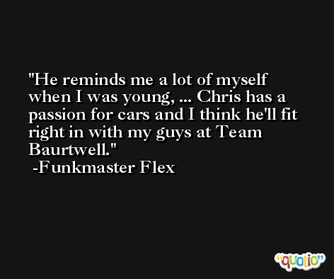He reminds me a lot of myself when I was young, ... Chris has a passion for cars and I think he'll fit right in with my guys at Team Baurtwell. -Funkmaster Flex