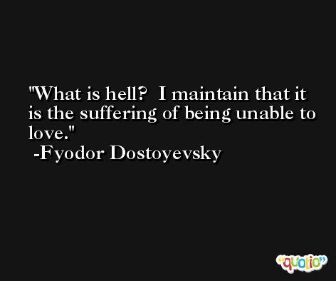 What is hell?  I maintain that it is the suffering of being unable to love. -Fyodor Dostoyevsky