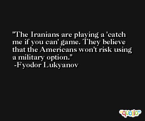 The Iranians are playing a 'catch me if you can' game. They believe that the Americans won't risk using a military option. -Fyodor Lukyanov