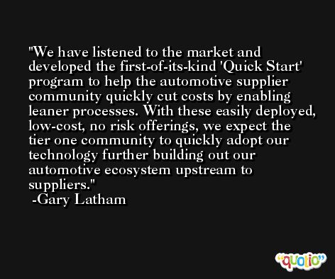 We have listened to the market and developed the first-of-its-kind 'Quick Start' program to help the automotive supplier community quickly cut costs by enabling leaner processes. With these easily deployed, low-cost, no risk offerings, we expect the tier one community to quickly adopt our technology further building out our automotive ecosystem upstream to suppliers. -Gary Latham