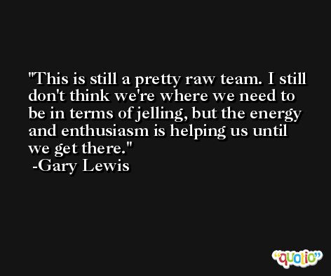 This is still a pretty raw team. I still don't think we're where we need to be in terms of jelling, but the energy and enthusiasm is helping us until we get there. -Gary Lewis