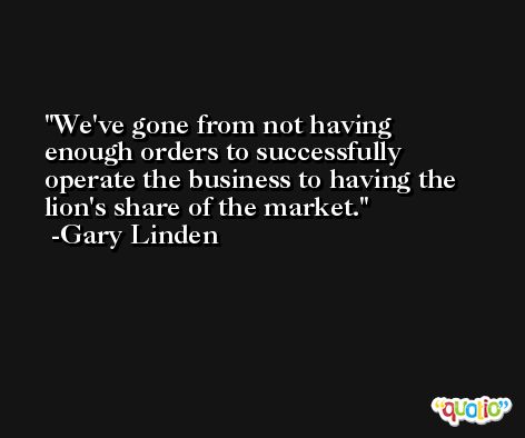 We've gone from not having enough orders to successfully operate the business to having the lion's share of the market. -Gary Linden