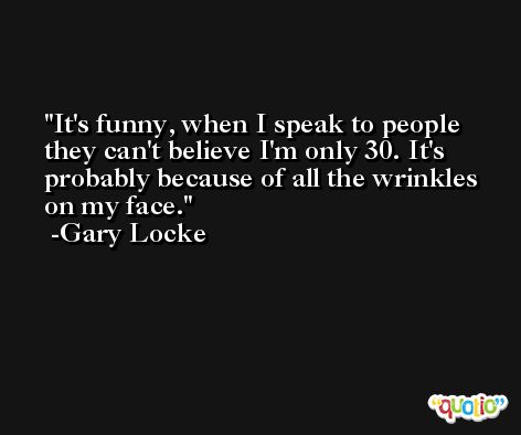 It's funny, when I speak to people they can't believe I'm only 30. It's probably because of all the wrinkles on my face. -Gary Locke