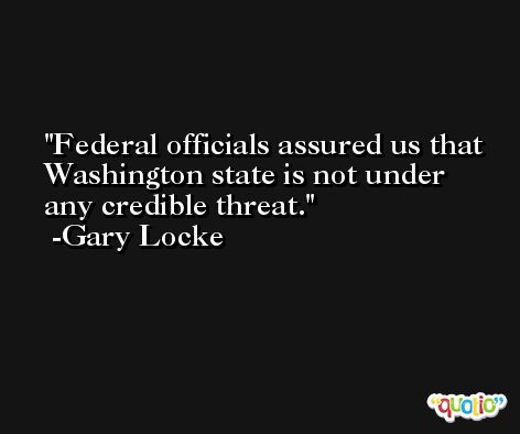 Federal officials assured us that Washington state is not under any credible threat. -Gary Locke