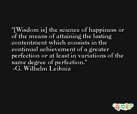 [Wisdom is] the science of happiness or of the means of attaining the lasting contentment which consists in the continual achievement of a greater perfection or at least in variations of the same degree of perfection. -G. Wilhelm Leibniz