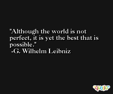Although the world is not perfect, it is yet the best that is possible. -G. Wilhelm Leibniz
