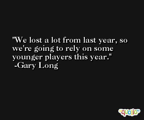 We lost a lot from last year, so we're going to rely on some younger players this year. -Gary Long
