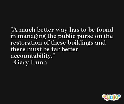 A much better way has to be found in managing the public purse on the restoration of these buildings and there must be far better accountability. -Gary Lunn