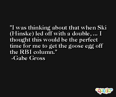 I was thinking about that when Ski (Hinske) led off with a double, ... I thought this would be the perfect time for me to get the goose egg off the RBI column. -Gabe Gross