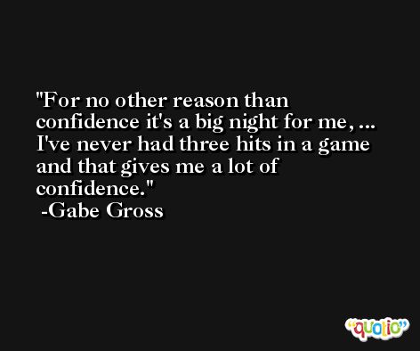 For no other reason than confidence it's a big night for me, ... I've never had three hits in a game and that gives me a lot of confidence. -Gabe Gross