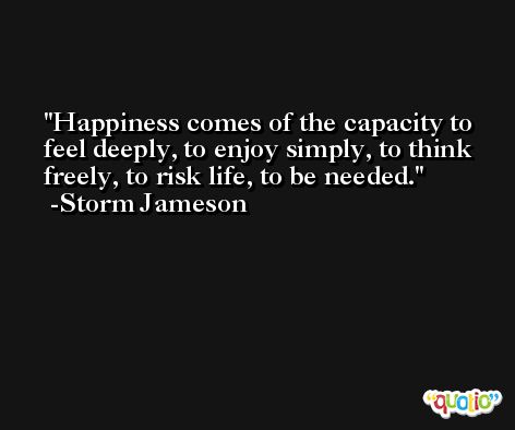 Happiness comes of the capacity to feel deeply, to enjoy simply, to think freely, to risk life, to be needed. -Storm Jameson