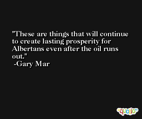 These are things that will continue to create lasting prosperity for Albertans even after the oil runs out. -Gary Mar