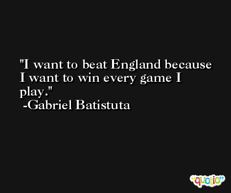 I want to beat England because I want to win every game I play. -Gabriel Batistuta