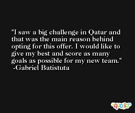 I saw a big challenge in Qatar and that was the main reason behind opting for this offer. I would like to give my best and score as many goals as possible for my new team. -Gabriel Batistuta