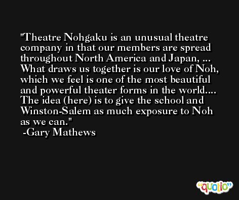 Theatre Nohgaku is an unusual theatre company in that our members are spread throughout North America and Japan, ... What draws us together is our love of Noh, which we feel is one of the most beautiful and powerful theater forms in the world.... The idea (here) is to give the school and Winston-Salem as much exposure to Noh as we can. -Gary Mathews