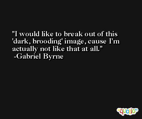 I would like to break out of this 'dark, brooding' image, cause I'm actually not like that at all. -Gabriel Byrne