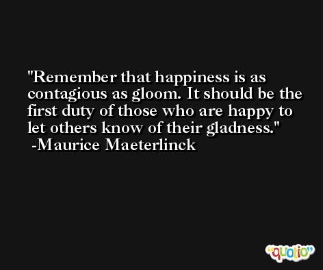 Remember that happiness is as contagious as gloom. It should be the first duty of those who are happy to let others know of their gladness. -Maurice Maeterlinck