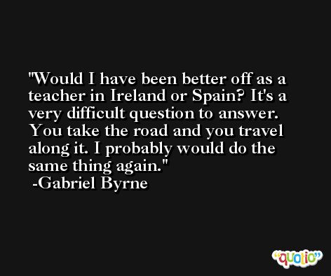 Would I have been better off as a teacher in Ireland or Spain? It's a very difficult question to answer. You take the road and you travel along it. I probably would do the same thing again. -Gabriel Byrne