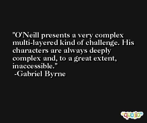 O'Neill presents a very complex multi-layered kind of challenge. His characters are always deeply complex and, to a great extent, inaccessible. -Gabriel Byrne