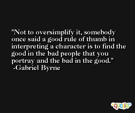 Not to oversimplify it, somebody once said a good rule of thumb in interpreting a character is to find the good in the bad people that you portray and the bad in the good. -Gabriel Byrne