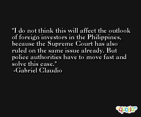 I do not think this will affect the outlook of foreign investors in the Philippines, because the Supreme Court has also ruled on the same issue already. But police authorities have to move fast and solve this case. -Gabriel Claudio