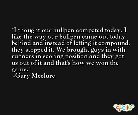 I thought our bullpen competed today. I like the way our bullpen came out today behind and instead of letting it compound, they stopped it. We brought guys in with runners in scoring position and they got us out of it and that's how we won the game. -Gary Mcclure