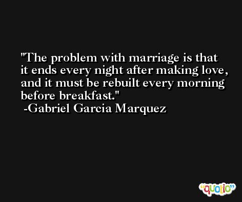 The problem with marriage is that it ends every night after making love, and it must be rebuilt every morning before breakfast. -Gabriel Garcia Marquez
