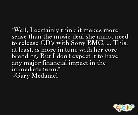 Well, I certainly think it makes more sense than the music deal she announced to release CD's with Sony BMG, ... This, at least, is more in tune with her core branding. But I don't expect it to have any major financial impact in the immediate term. -Gary Mcdaniel