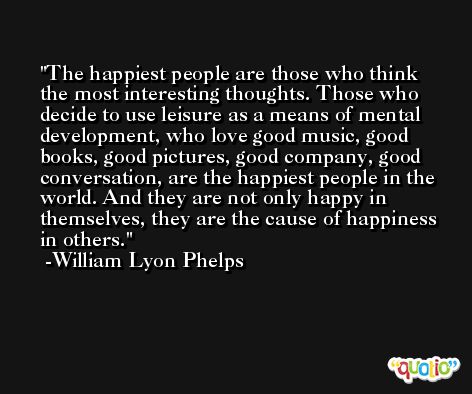 The happiest people are those who think the most interesting thoughts. Those who decide to use leisure as a means of mental development, who love good music, good books, good pictures, good company, good conversation, are the happiest people in the world. And they are not only happy in themselves, they are the cause of happiness in others. -William Lyon Phelps