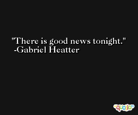 There is good news tonight. -Gabriel Heatter