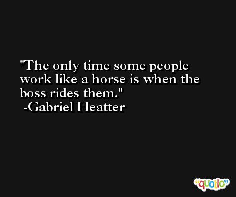 The only time some people work like a horse is when the boss rides them. -Gabriel Heatter