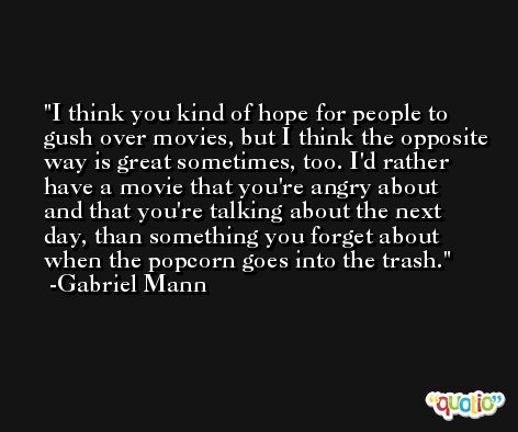 I think you kind of hope for people to gush over movies, but I think the opposite way is great sometimes, too. I'd rather have a movie that you're angry about and that you're talking about the next day, than something you forget about when the popcorn goes into the trash. -Gabriel Mann