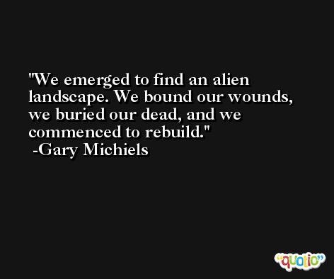 We emerged to find an alien landscape. We bound our wounds, we buried our dead, and we commenced to rebuild. -Gary Michiels