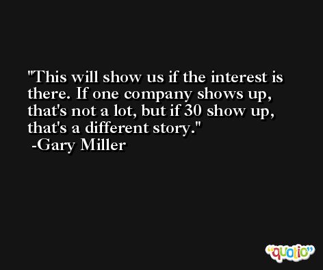 This will show us if the interest is there. If one company shows up, that's not a lot, but if 30 show up, that's a different story. -Gary Miller
