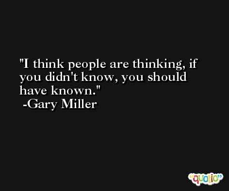 I think people are thinking, if you didn't know, you should have known. -Gary Miller