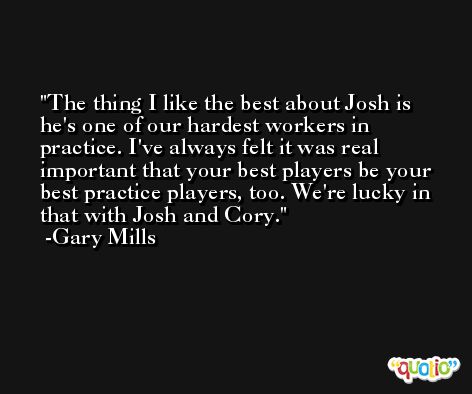 The thing I like the best about Josh is he's one of our hardest workers in practice. I've always felt it was real important that your best players be your best practice players, too. We're lucky in that with Josh and Cory. -Gary Mills