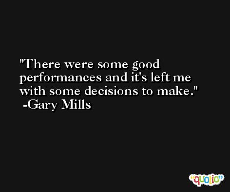 There were some good performances and it's left me with some decisions to make. -Gary Mills