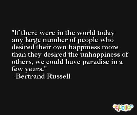 If there were in the world today any large number of people who desired their own happiness more than they desired the unhappiness of others, we could have paradise in a few years. -Bertrand Russell